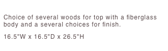 Snap Table
Choice of several woods for top with a fiberglass body and a several choices for finish. 16.5"W x 16.5"D x 26.5"H 